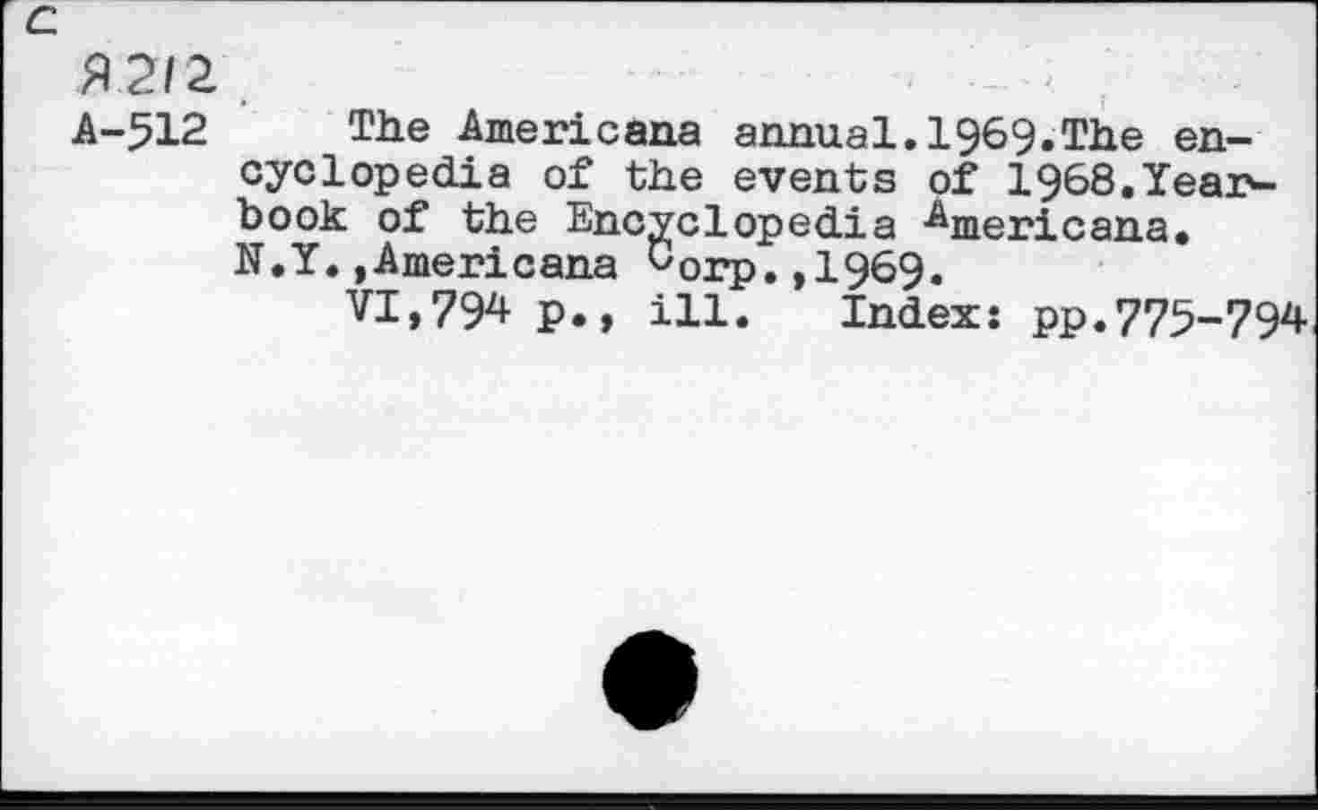 ﻿c
A 212
A-512 The Americana annual.1969.The encyclopedia of the events of 1§68.Yearbook of the Encyclopedia Americana. N.Y.»Americana corp.,1969.
VI,79* P., ill. Index: pp.775-794